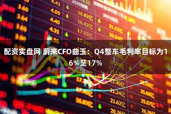 配资实盘网 蔚来CFO曲玉：Q4整车毛利率目标为16%至17%
