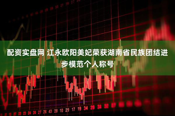 配资实盘网 江永欧阳美妃荣获湖南省民族团结进步模范个人称号