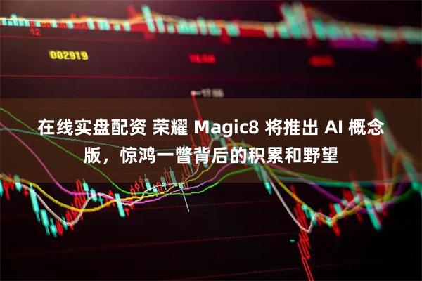 在线实盘配资 荣耀 Magic8 将推出 AI 概念版，惊鸿一瞥背后的积累和野望