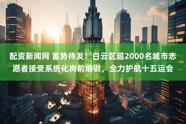 配资新闻网 蓄势待发！白云区超2000名城市志愿者接受系统化岗前培训，全力护航十五运会