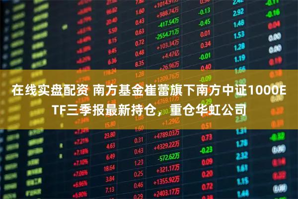 在线实盘配资 南方基金崔蕾旗下南方中证1000ETF三季报最新持仓，重仓华虹公司