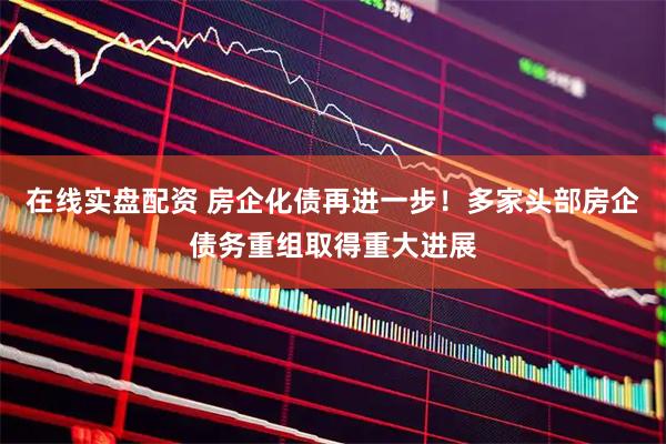 在线实盘配资 房企化债再进一步！多家头部房企债务重组取得重大进展