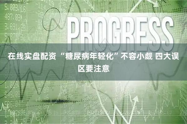 在线实盘配资 “糖尿病年轻化”不容小觑 四大误区要注意