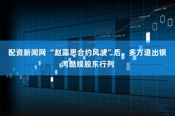 配资新闻网 “赵露思合约风波”后，多方退出银河酷娱股东行列