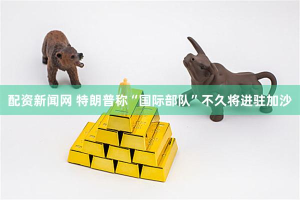 配资新闻网 特朗普称“国际部队”不久将进驻加沙
