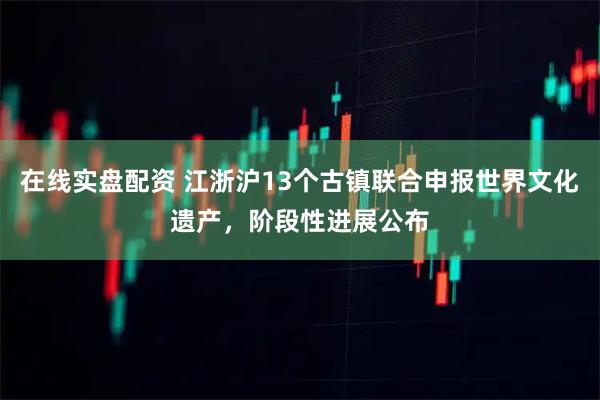 在线实盘配资 江浙沪13个古镇联合申报世界文化遗产，阶段性进展公布