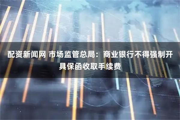 配资新闻网 市场监管总局：商业银行不得强制开具保函收取手续费