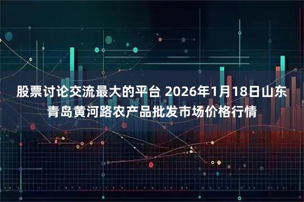 股票讨论交流最大的平台 2026年1月18日山东青岛黄河路农产品批发市场价格行情