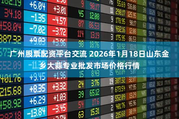 广州股票配资平台交流 2026年1月18日山东金乡大蒜专业批发市场价格行情