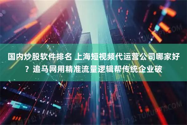 国内炒股软件排名 上海短视频代运营公司哪家好？追马网用精准流量逻辑帮传统企业破