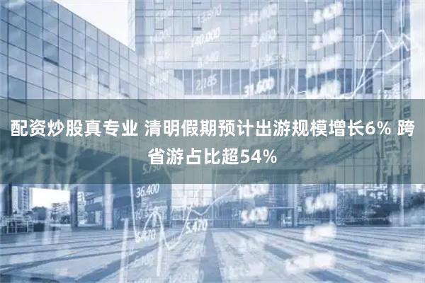 配资炒股真专业 清明假期预计出游规模增长6% 跨省游占比超54%