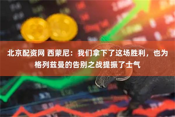 北京配资网 西蒙尼：我们拿下了这场胜利，也为格列兹曼的告别之战提振了士气