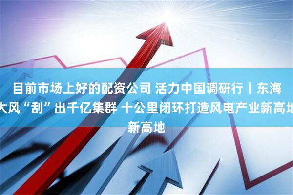 目前市场上好的配资公司 活力中国调研行丨东海大风“刮”出千亿集群 十公里闭环打造风电产业新高地