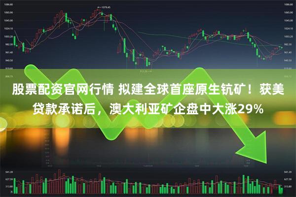 股票配资官网行情 拟建全球首座原生钪矿！获美贷款承诺后，澳大利亚矿企盘中大涨29%