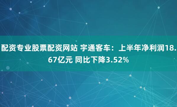 配资专业股票配资网站 宇通客车：上半年净利润18.67亿元 同比下降3.52%