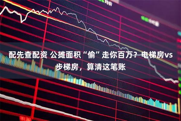 配先查配资 公摊面积“偷”走你百万？电梯房vs步梯房，算清这笔账